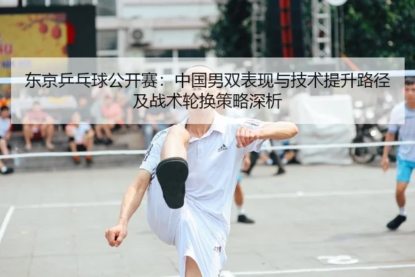 东京乒乓球公开赛：中国男双表现与技术提升路径及战术轮换策略深析